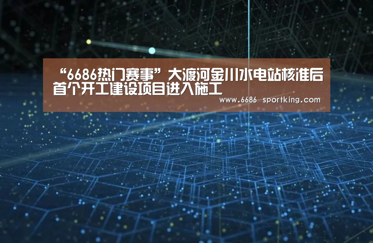 “6686热门赛事”大渡河金川水电站核准后首个开工建设项目进入施工(图1) 6686电竞竞猜